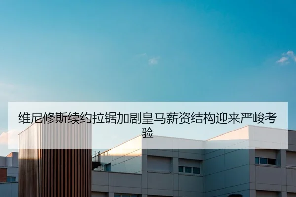 维尼修斯续约拉锯加剧皇马薪资结构迎来严峻考验