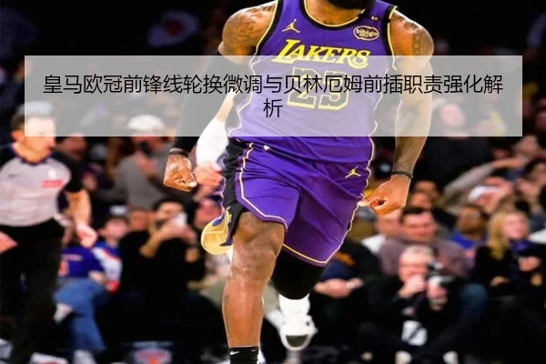 皇马欧冠前锋线轮换微调与贝林厄姆前插职责强化解析